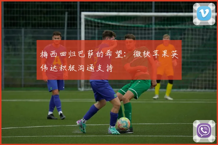 梅西回归巴萨的希望：微软苹果英伟达积极沟通支持