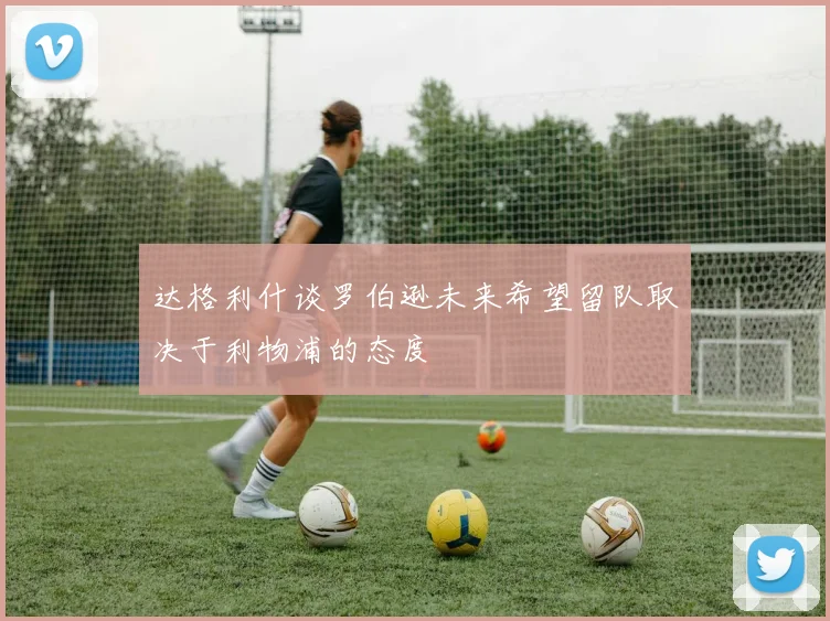 达格利什谈罗伯逊未来希望留队取决于利物浦的态度