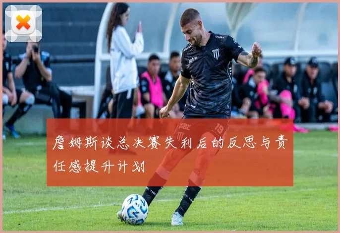 詹姆斯谈总决赛失利后的反思与责任感提升计划