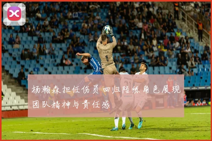 杨瀚森担任伤员回归陪练角色展现团队精神与责任感
