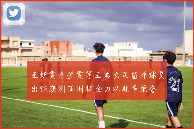 王妍雯李梦雯等五名女足留洋球员出征澳洲亚洲杯全力以赴争荣誉