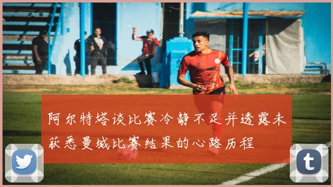阿尔特塔谈比赛冷静不足并透露未获悉曼城比赛结果的心路历程
