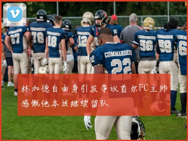 林加德自由身引发争议首尔FC主帅感慨他本该继续留队
