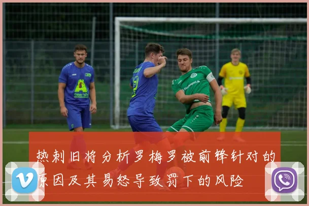 热刺旧将分析罗梅罗被前锋针对的原因及其易怒导致罚下的风险