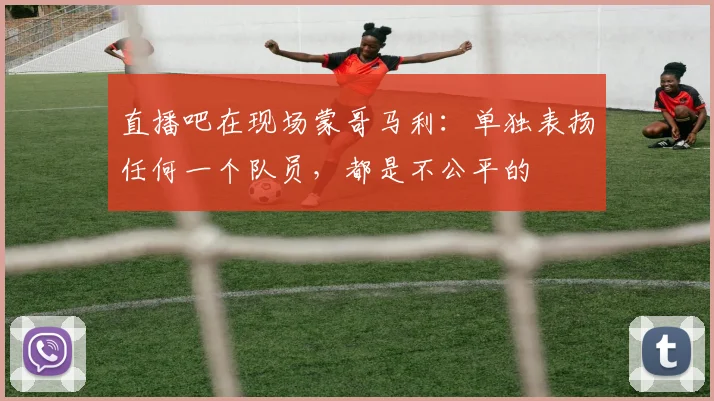 直播吧在现场蒙哥马利：单独表扬任何一个队员，都是不公平的