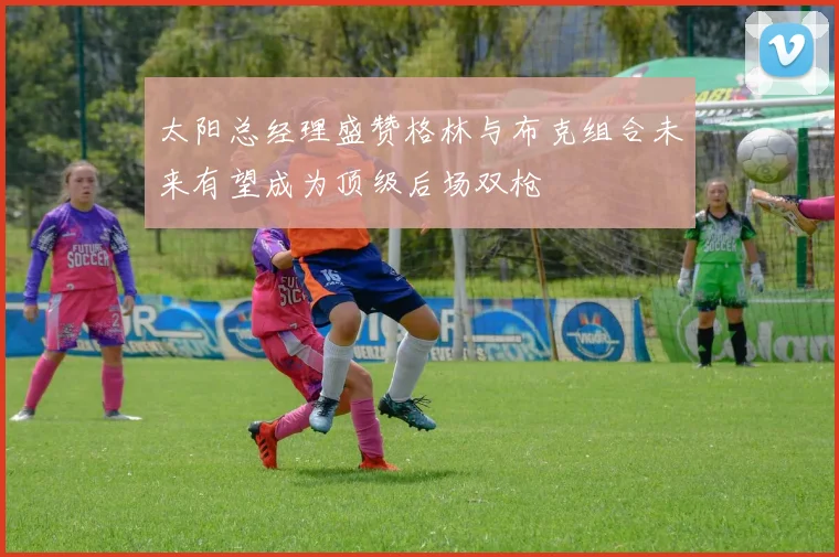太阳总经理盛赞格林与布克组合未来有望成为顶级后场双枪