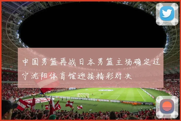 中国男篮再战日本男篮主场确定辽宁沈阳体育馆迎接精彩对决