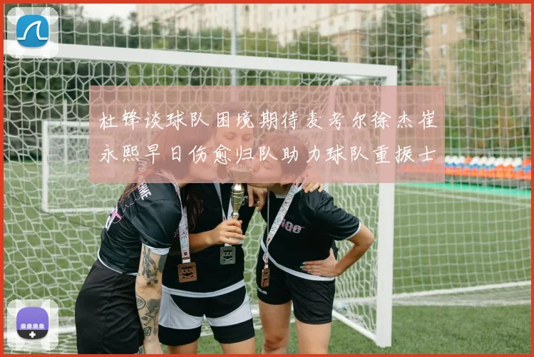 杜锋谈球队困境期待麦考尔徐杰崔永熙早日伤愈归队助力球队重振士气