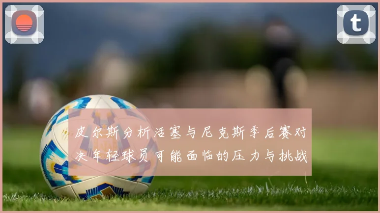 皮尔斯分析活塞与尼克斯季后赛对决年轻球员可能面临的压力与挑战