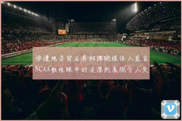 惨遭绝杀背后真相揭晓媒体人直言NCAA教练眼中的淡厚然表现令人失望
